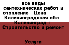 все виды сантехнических работ и отопление › Цена ­ 1 000 - Калининградская обл., Калининград г. Строительство и ремонт » Услуги   